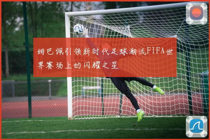 姆巴佩引领新时代足球潮流FIFA世界赛场上的闪耀之星