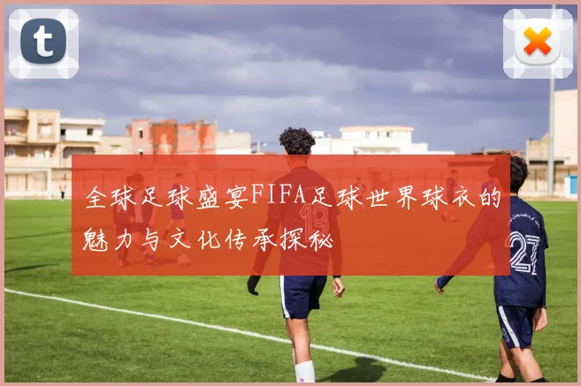 全球足球盛宴FIFA足球世界球衣的魅力与文化传承探秘
