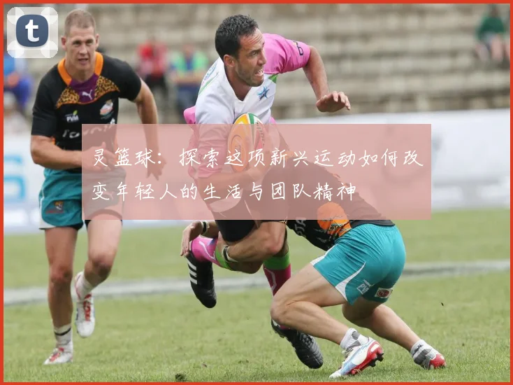 灵篮球：探索这项新兴运动如何改变年轻人的生活与团队精神