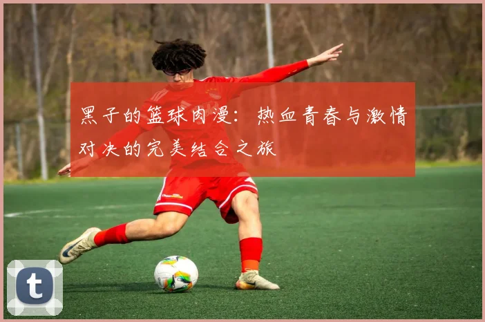 黑子的篮球肉漫：热血青春与激情对决的完美结合之旅